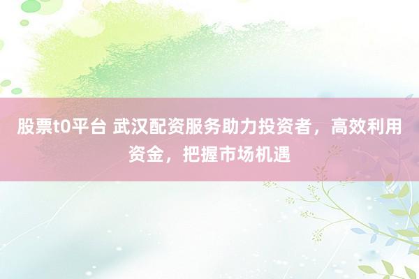 股票t0平台 武汉配资服务助力投资者，高效利用资金，把握市场机遇