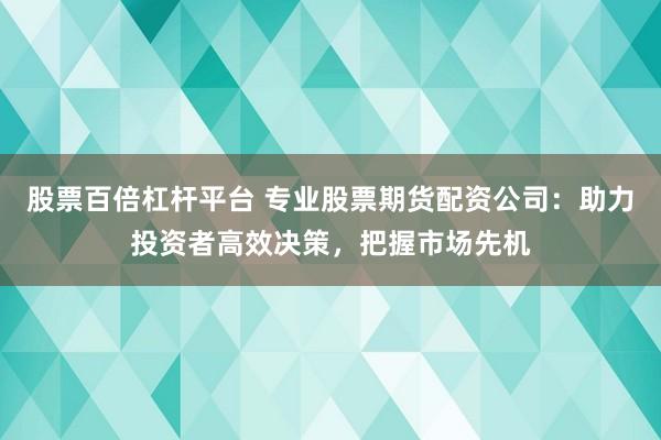 股票百倍杠杆平台 专业股票期货配资公司：助力投资者高效决策，把握市场先机