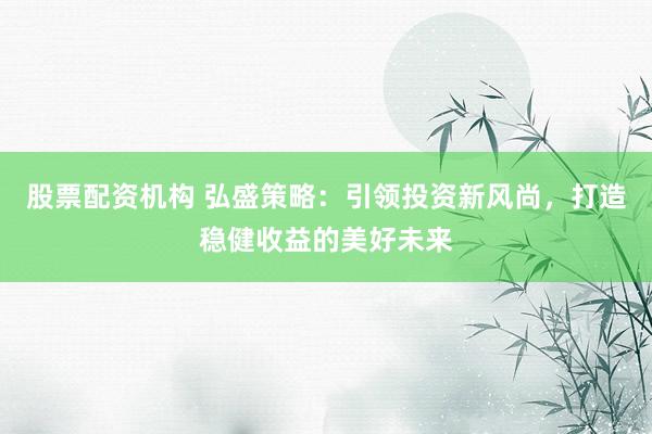 股票配资机构 弘盛策略：引领投资新风尚，打造稳健收益的美好未来
