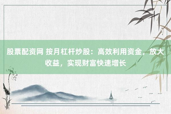 股票配资网 按月杠杆炒股：高效利用资金，放大收益，实现财富快速增长