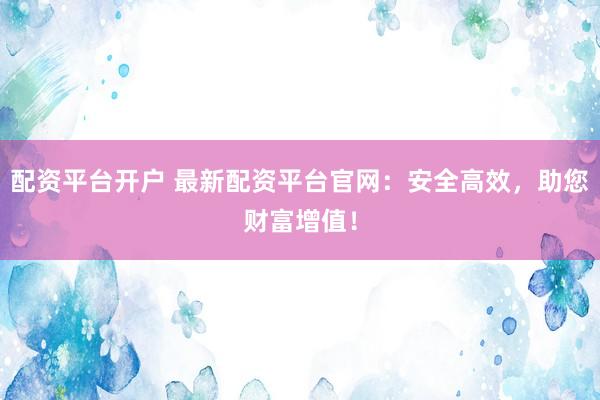 配资平台开户 最新配资平台官网：安全高效，助您财富增值！