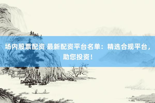 场内股票配资 最新配资平台名单：精选合规平台，助您投资！