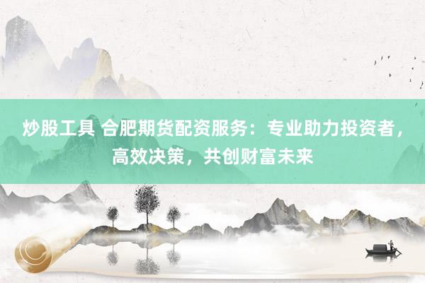 炒股工具 合肥期货配资服务：专业助力投资者，高效决策，共创财富未来