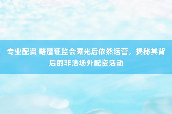 专业配资 略遭证监会曝光后依然运营，揭秘其背后的非法场外配资活动