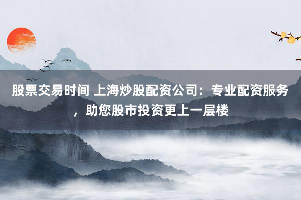股票交易时间 上海炒股配资公司：专业配资服务，助您股市投资更上一层楼
