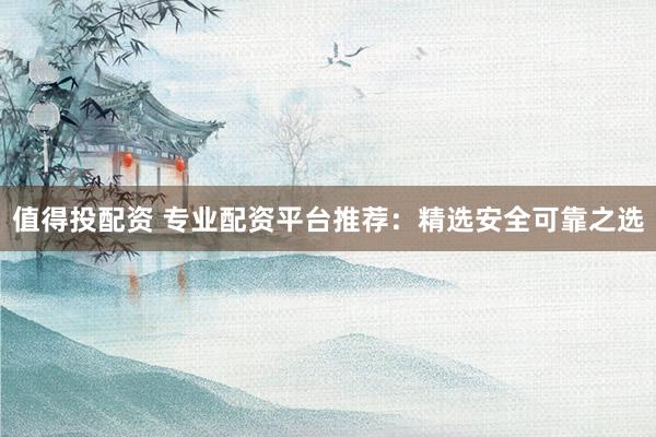 值得投配资 专业配资平台推荐：精选安全可靠之选