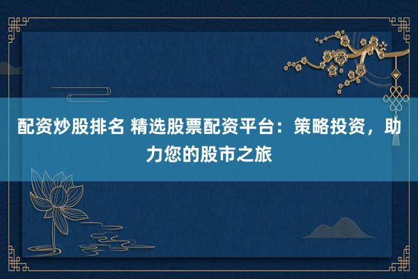 配资炒股排名 精选股票配资平台：策略投资，助力您的股市之旅