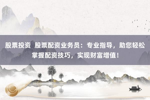 股票投资  股票配资业务员：专业指导，助您轻松掌握配资技巧，实现财富增值！