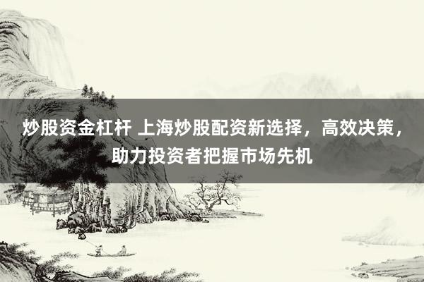 炒股资金杠杆 上海炒股配资新选择，高效决策，助力投资者把握市场先机