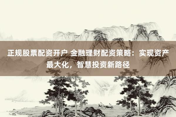 正规股票配资开户 金融理财配资策略：实现资产最大化，智慧投资新路径