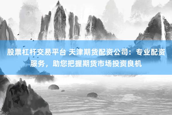 股票杠杆交易平台 天津期货配资公司：专业配资服务，助您把握期货市场投资良机