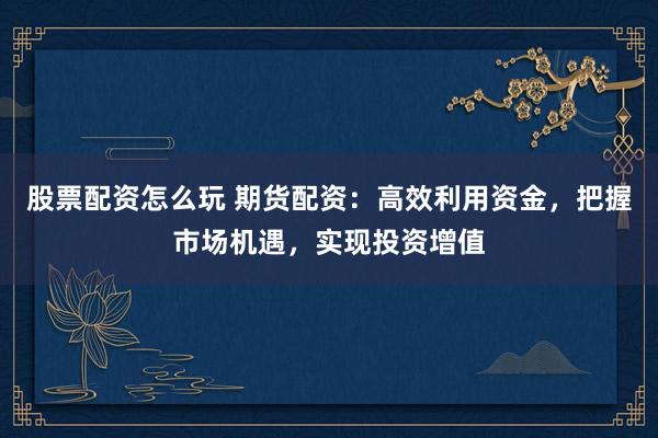 股票配资怎么玩 期货配资：高效利用资金，把握市场机遇，实现投资增值