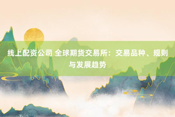 线上配资公司 全球期货交易所：交易品种、规则与发展趋势