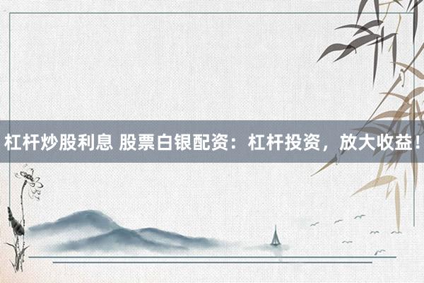 杠杆炒股利息 股票白银配资：杠杆投资，放大收益！