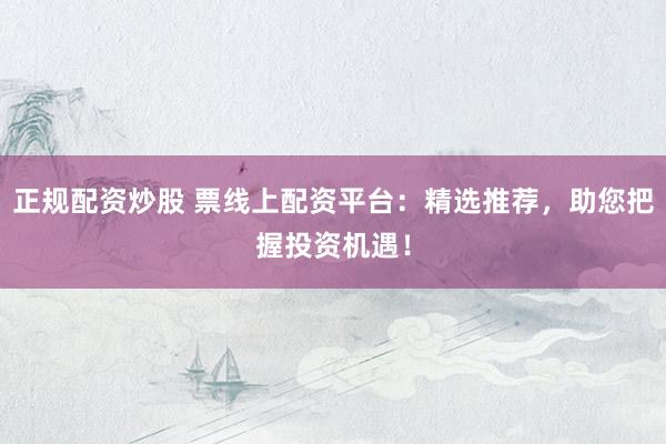 正规配资炒股 票线上配资平台：精选推荐，助您把握投资机遇！