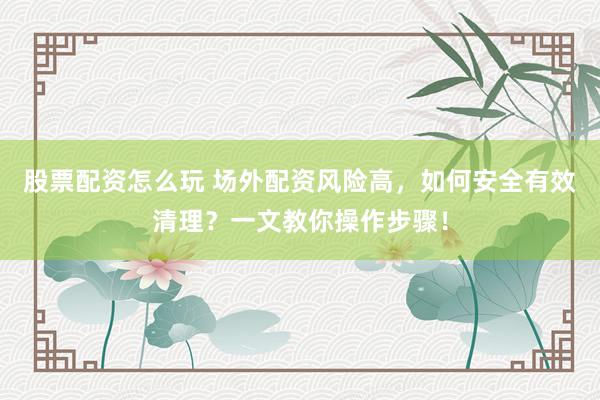 股票配资怎么玩 场外配资风险高，如何安全有效清理？一文教你操作步骤！