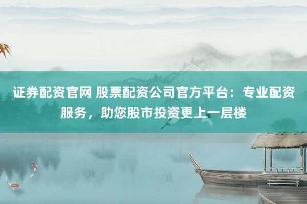证券配资官网 股票配资公司官方平台：专业配资服务，助您股市投资更上一层楼