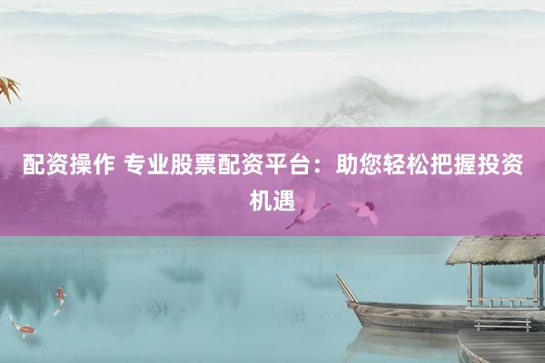 配资操作 专业股票配资平台：助您轻松把握投资机遇