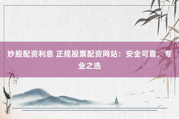 炒股配资利息 正规股票配资网站：安全可靠，专业之选
