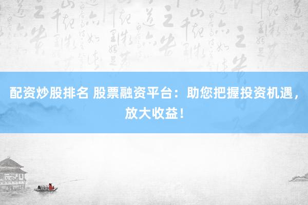 配资炒股排名 股票融资平台：助您把握投资机遇，放大收益！