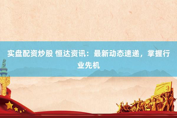 实盘配资炒股 恒达资讯：最新动态速递，掌握行业先机