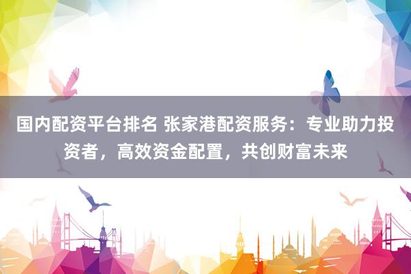 国内配资平台排名 张家港配资服务：专业助力投资者，高效资金配置，共创财富未来