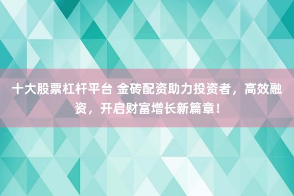 十大股票杠杆平台 金砖配资助力投资者，高效融资，开启财富增长新篇章！