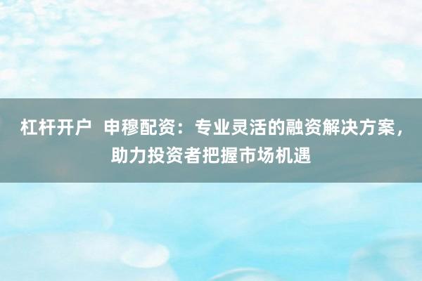 杠杆开户  申穆配资：专业灵活的融资解决方案，助力投资者把握市场机遇