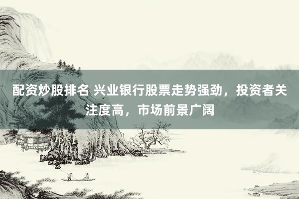 配资炒股排名 兴业银行股票走势强劲，投资者关注度高，市场前景广阔