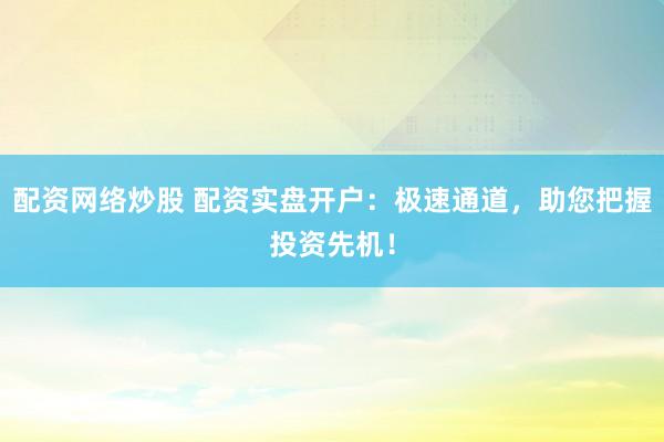 配资网络炒股 配资实盘开户：极速通道，助您把握投资先机！