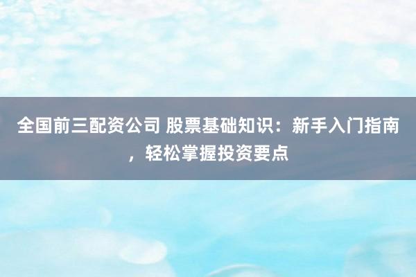 全国前三配资公司 股票基础知识：新手入门指南，轻松掌握投资要点