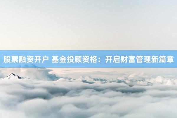 股票融资开户 基金投顾资格：开启财富管理新篇章