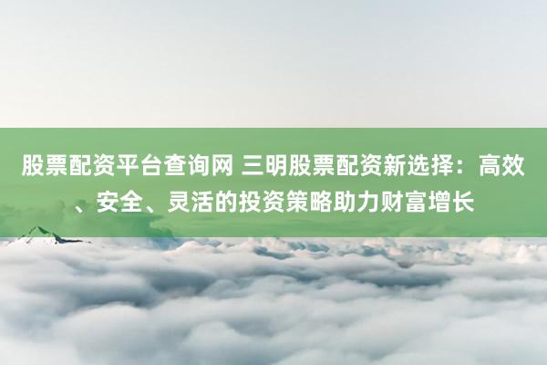 股票配资平台查询网 三明股票配资新选择：高效、安全、灵活的投资策略助力财富增长