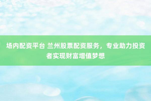 场内配资平台 兰州股票配资服务，专业助力投资者实现财富增值梦想
