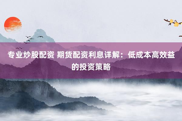 专业炒股配资 期货配资利息详解：低成本高效益的投资策略