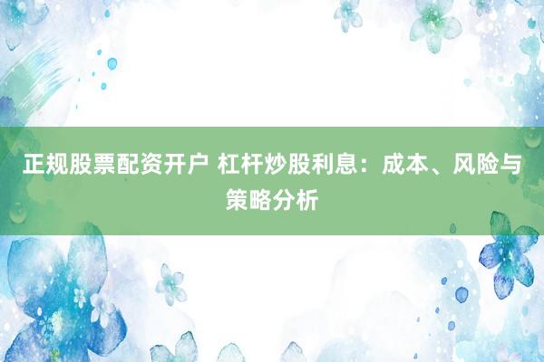 正规股票配资开户 杠杆炒股利息：成本、风险与策略分析