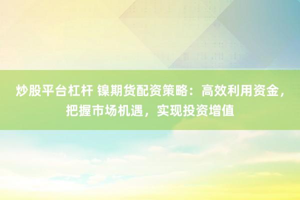 炒股平台杠杆 镍期货配资策略：高效利用资金，把握市场机遇，实现投资增值