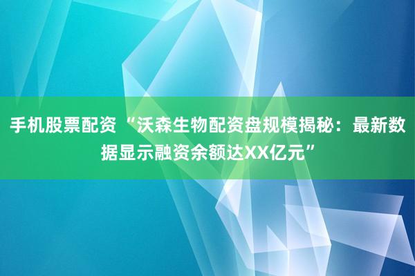 手机股票配资 “沃森生物配资盘规模揭秘：最新数据显示融资余额达XX亿元”