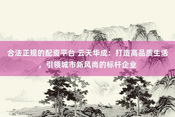 合法正规的配资平台 云天华成：打造高品质生活，引领城市新风尚的标杆企业