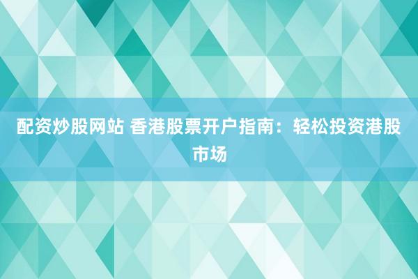 配资炒股网站 香港股票开户指南：轻松投资港股市场