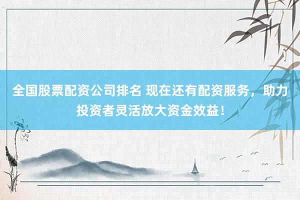 全国股票配资公司排名 现在还有配资服务，助力投资者灵活放大资金效益！