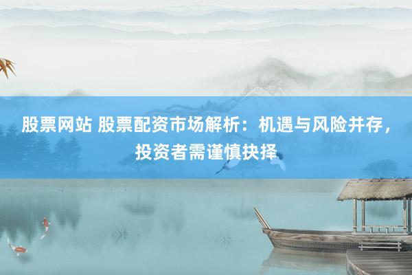 股票网站 股票配资市场解析：机遇与风险并存，投资者需谨慎抉择