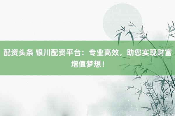 配资头条 银川配资平台：专业高效，助您实现财富增值梦想！