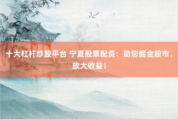 十大杠杆炒股平台 宁夏股票配资：助您掘金股市，放大收益！