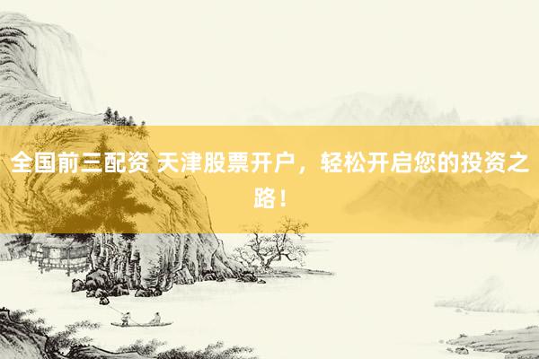 全国前三配资 天津股票开户，轻松开启您的投资之路！