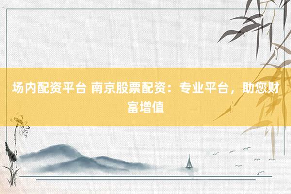 场内配资平台 南京股票配资：专业平台，助您财富增值