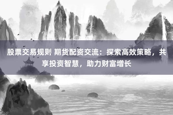 股票交易规则 期货配资交流：探索高效策略，共享投资智慧，助力财富增长
