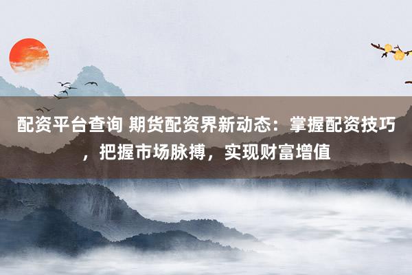 配资平台查询 期货配资界新动态：掌握配资技巧，把握市场脉搏，实现财富增值