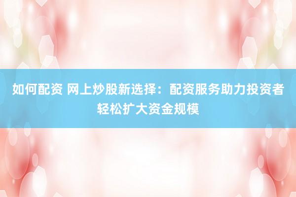 如何配资 网上炒股新选择：配资服务助力投资者轻松扩大资金规模