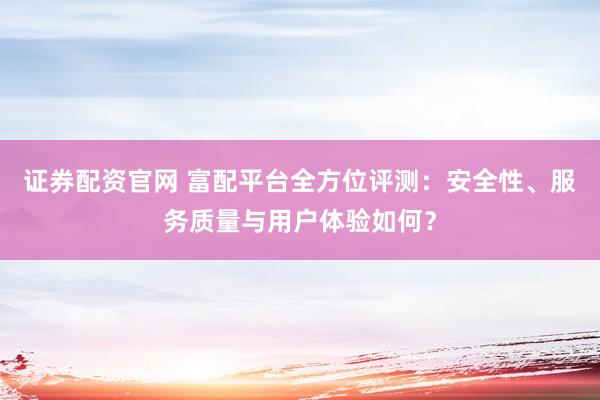 证券配资官网 富配平台全方位评测：安全性、服务质量与用户体验如何？